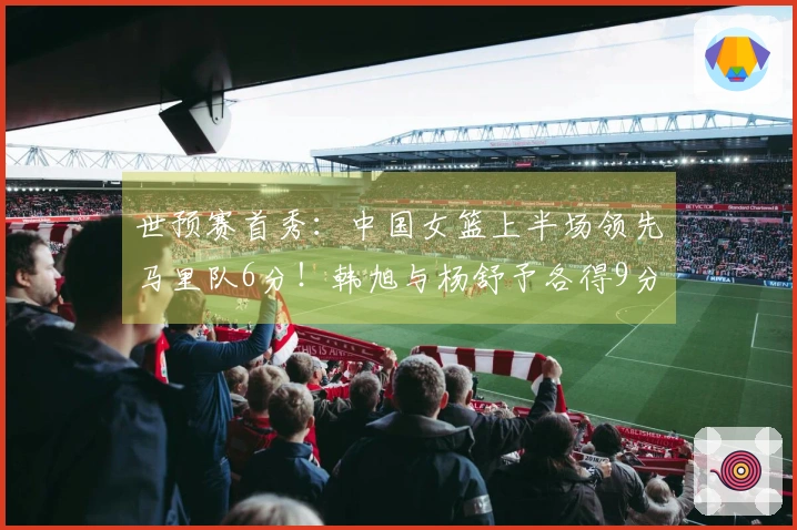 世预赛首秀：中国女篮上半场领先马里队6分！韩旭与杨舒予各得9分