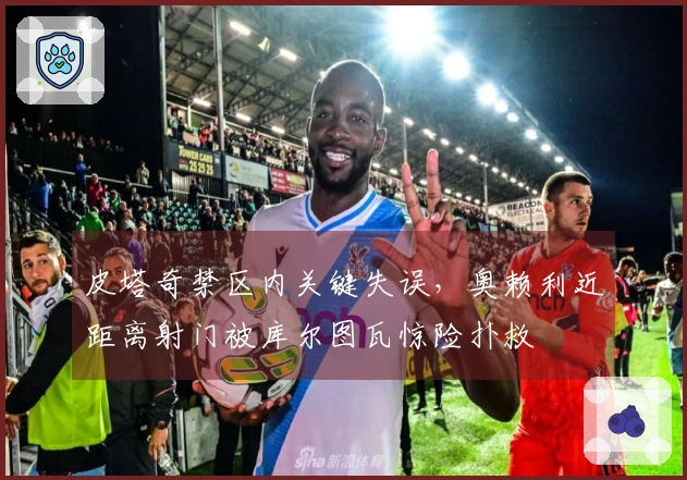 皮塔奇禁区内关键失误，奥赖利近距离射门被库尔图瓦惊险扑救