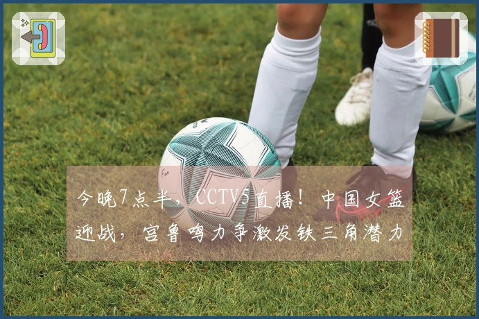 今晚7点半，CCTV5直播！中国女篮迎战，宫鲁鸣力争激发铁三角潜力
