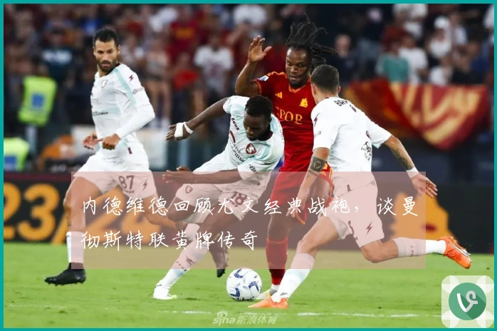 内德维德回顾尤文经典战袍，谈曼彻斯特联黄牌传奇