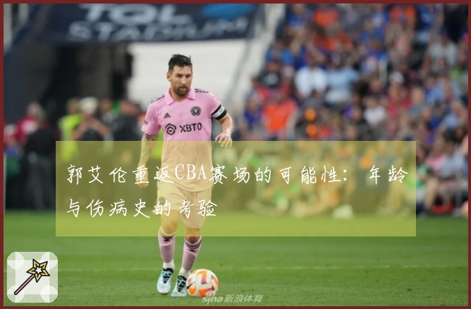 郭艾伦重返CBA赛场的可能性：年龄与伤病史的考验