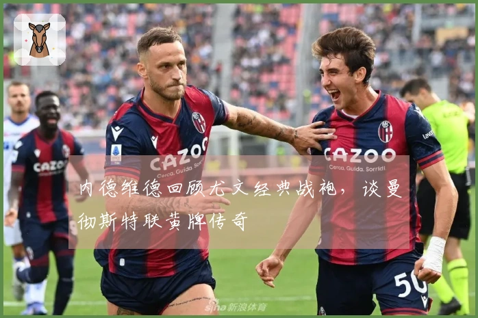 内德维德回顾尤文经典战袍，谈曼彻斯特联黄牌传奇