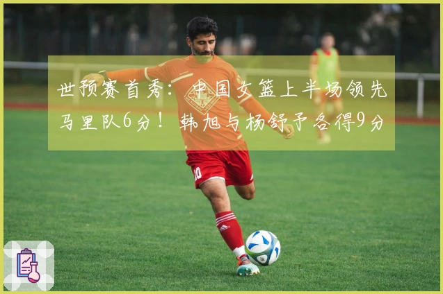 世预赛首秀：中国女篮上半场领先马里队6分！韩旭与杨舒予各得9分