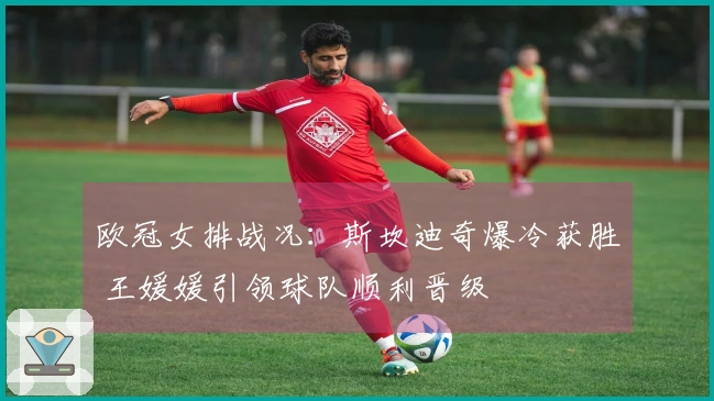 欧冠女排战况：斯坎迪奇爆冷获胜 王媛媛引领球队顺利晋级