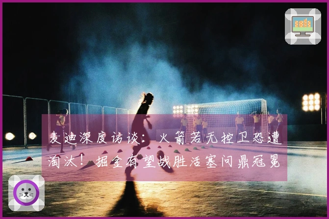 麦迪深度访谈：火箭若无控卫恐遭淘汰！掘金有望战胜活塞问鼎冠冕