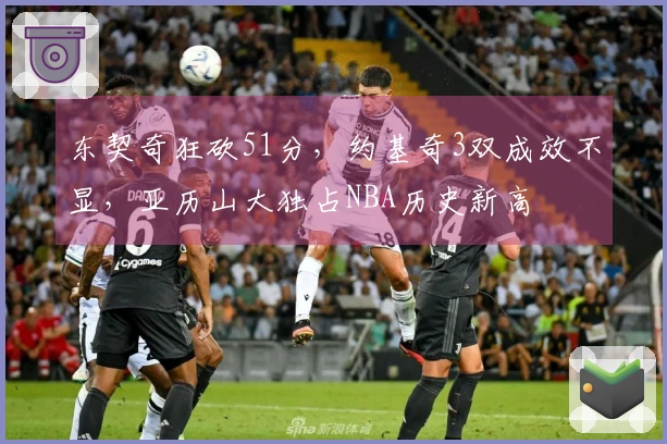 东契奇狂砍51分，约基奇3双成效不显，亚历山大独占NBA历史新高