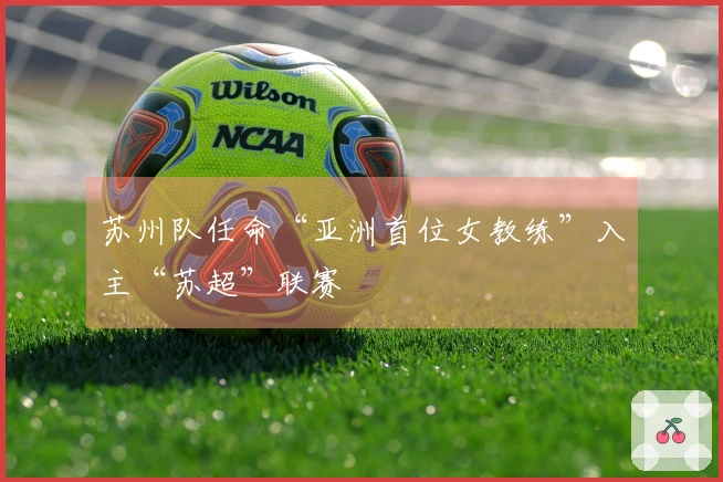苏州队任命“亚洲首位女教练”入主“苏超”联赛