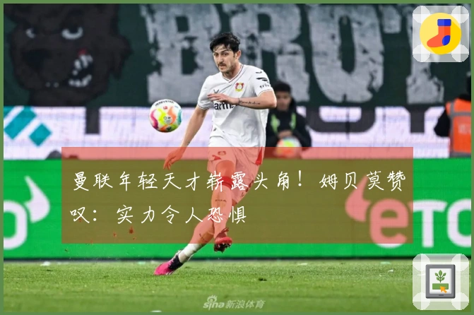 曼联年轻天才崭露头角!姆贝莫赞叹:实力令人恐惧