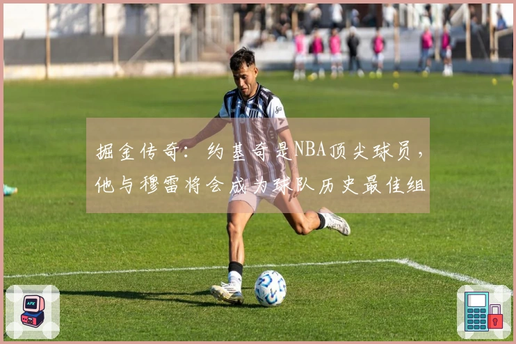 掘金传奇：约基奇是NBA顶尖球员，他与穆雷将会成为球队历史最佳组合