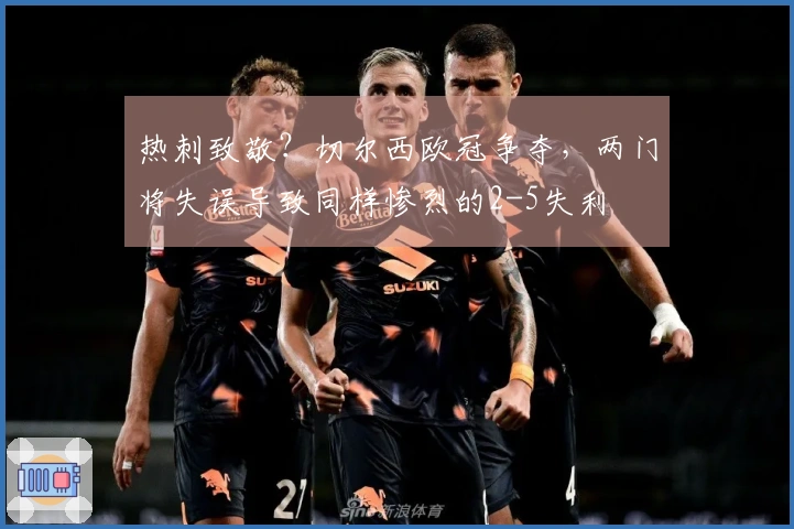 热刺致敬？切尔西欧冠争夺，两门将失误导致同样惨烈的2-5失利