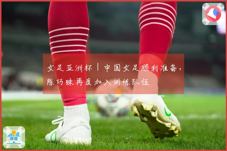 女足亚洲杯｜中国女足顺利准备，陈巧珠再度加入训练队伍