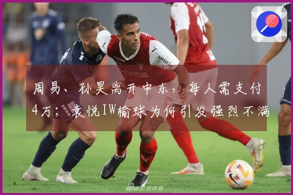 周易、孙昊离开中东，每人需支付4万；袁悦IW输球为何引发强烈不满？