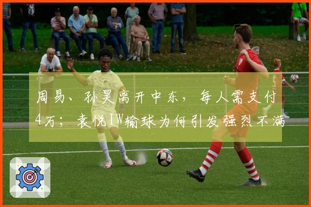 周易、孙昊离开中东，每人需支付4万；袁悦IW输球为何引发强烈不满？